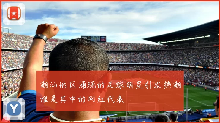 潮汕地区涌现的足球明星引发热潮谁是其中的网红代表