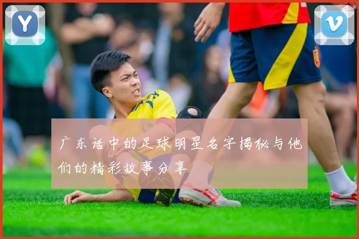 广东话中的足球明星名字揭秘与他们的精彩故事分享