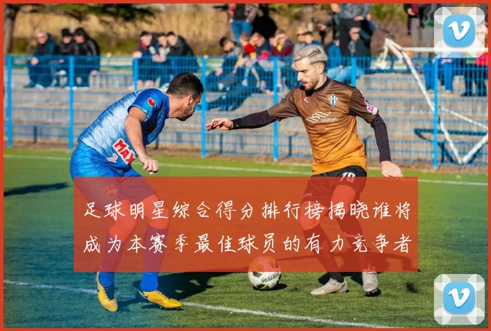 足球明星综合得分排行榜揭晓谁将成为本赛季最佳球员的有力竞争者