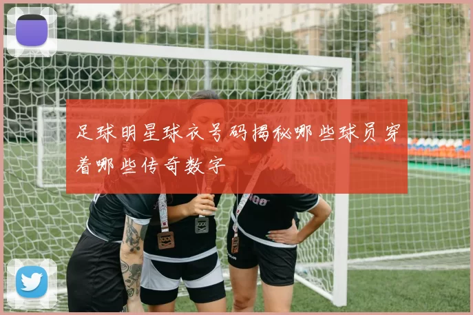 足球明星球衣号码揭秘哪些球员穿着哪些传奇数字